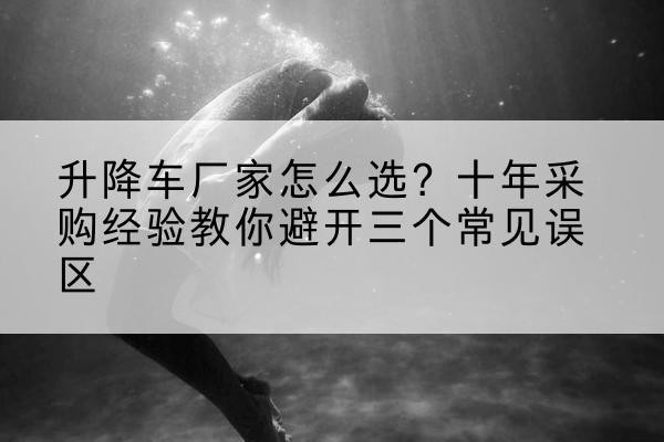 营口升降车厂家-怎么选?十年采购经验教你避开三个常见误区