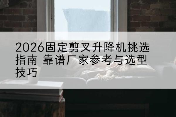 营口固定剪叉升降机厂家推荐-2026固定剪叉升降机挑选指南 靠谱厂家参考与选型技巧