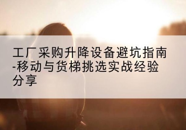 营口移动式升降机怎么选-工厂采购升降设备避坑指南-移动与货梯挑选实战经验分享