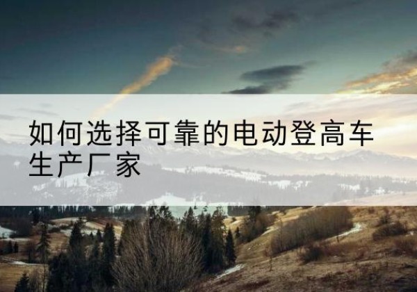 营口电动登高车厂家-如何选择可靠的电动登高车生产厂家