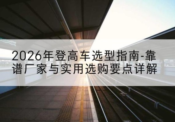 营口登高车厂家推荐-2026年登高车选型指南-靠谱厂家与实用选购要点详解