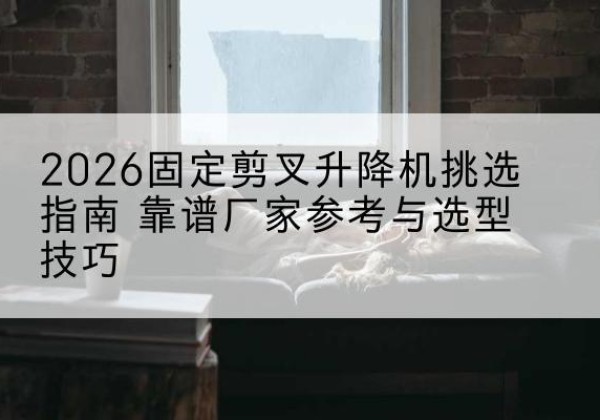营口固定剪叉升降机厂家推荐-2026固定剪叉升降机挑选指南 靠谱厂家参考与选型技巧